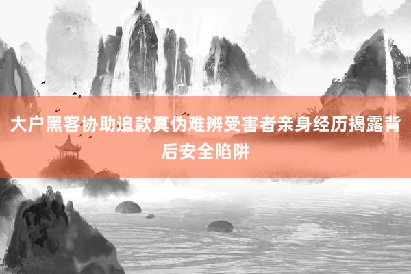 大户黑客协助追款真伪难辨受害者亲身经历揭露背后安全陷阱