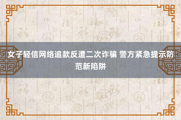 女子轻信网络追款反遭二次诈骗 警方紧急提示防范新陷阱