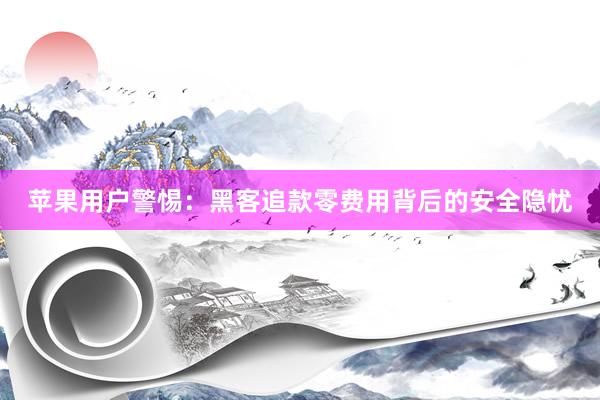 苹果用户警惕：黑客追款零费用背后的安全隐忧