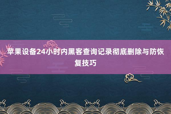 苹果设备24小时内黑客查询记录彻底删除与防恢复技巧