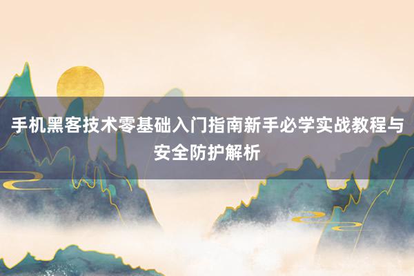 手机黑客技术零基础入门指南新手必学实战教程与安全防护解析