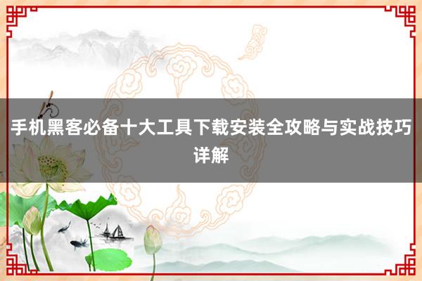 手机黑客必备十大工具下载安装全攻略与实战技巧详解