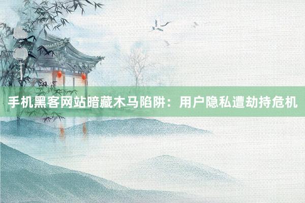 手机黑客网站暗藏木马陷阱:用户隐私遭劫持危机