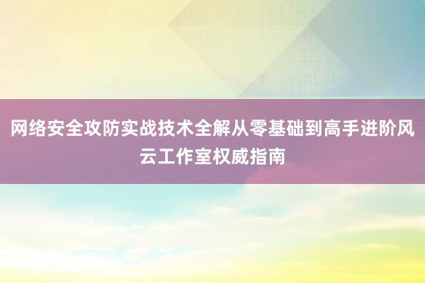网络安全攻防实战技术全解从零基础到高手进阶风云工作室权威指南